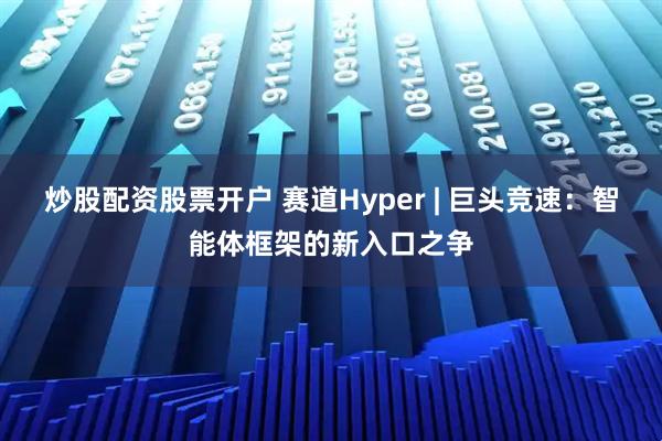 炒股配资股票开户 赛道Hyper | 巨头竞速：智能体框架的新入口之争