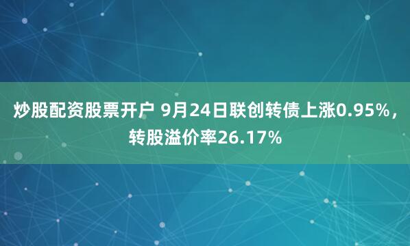 炒股配资股票开户 9月24日联创转债上涨0.95%，转股溢价率26.17%