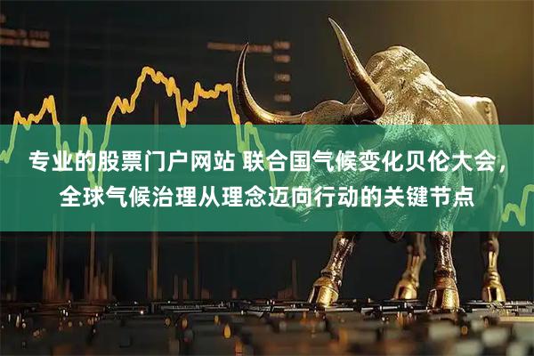 专业的股票门户网站 联合国气候变化贝伦大会，全球气候治理从理念迈向行动的关键节点
