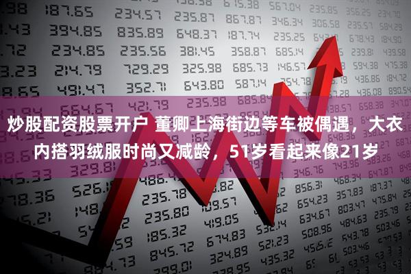 炒股配资股票开户 董卿上海街边等车被偶遇，大衣内搭羽绒服时尚又减龄，51岁看起来像21岁