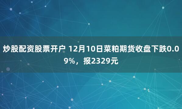 炒股配资股票开户 12月10日菜粕期货收盘下跌0.09%，报2329元