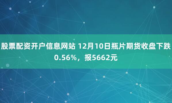 股票配资开户信息网站 12月10日瓶片期货收盘下跌0.56%，报5662元