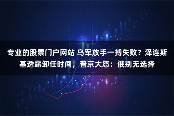 专业的股票门户网站 乌军放手一搏失败？泽连斯基透露卸任时间，普京大怒：俄别无选择