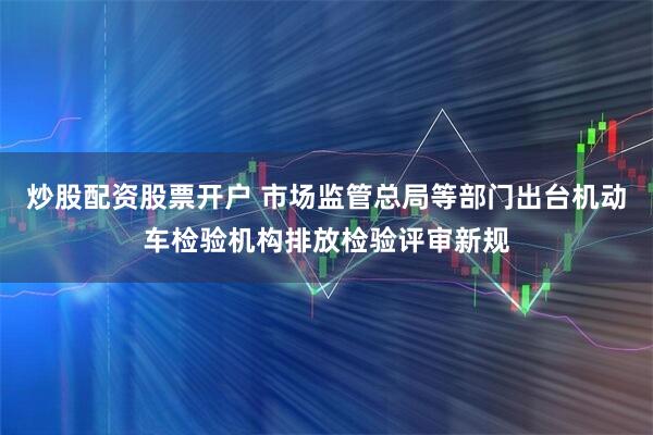炒股配资股票开户 市场监管总局等部门出台机动车检验机构排放检验评审新规