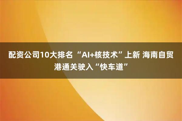 配资公司10大排名 “AI+核技术”上新 海南自贸港通关驶入“快车道”