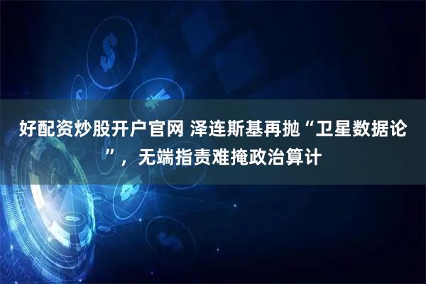 好配资炒股开户官网 泽连斯基再抛“卫星数据论”，无端指责难掩政治算计