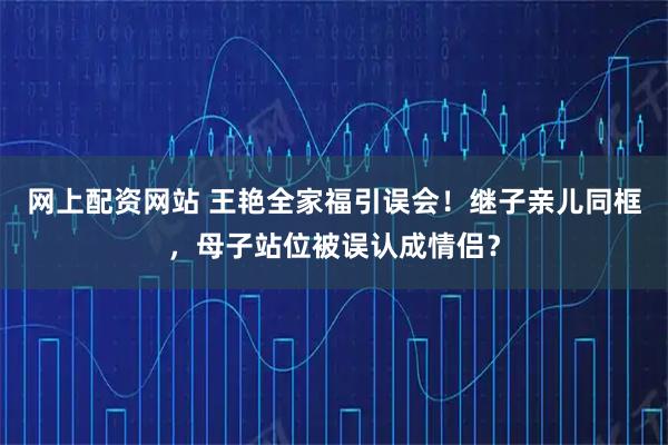 网上配资网站 王艳全家福引误会！继子亲儿同框，母子站位被误认成情侣？