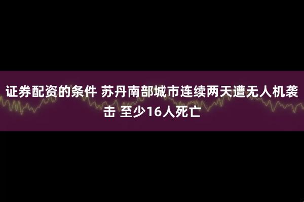 证券配资的条件 苏丹南部城市连续两天遭无人机袭击 至少16人死亡
