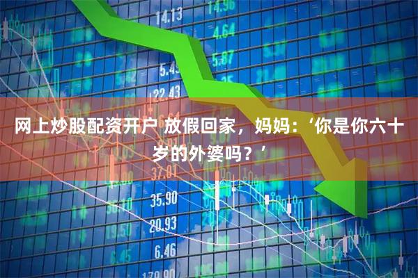 网上炒股配资开户 放假回家，妈妈：‘你是你六十岁的外婆吗？’