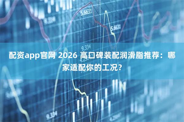 配资app官网 2026 高口碑装配润滑脂推荐：哪家适配你的工况？