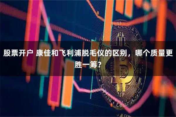 股票开户 康佳和飞利浦脱毛仪的区别，哪个质量更胜一筹？