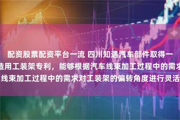 配资股票配资平台一流 四川知遇汽车部件取得一种可调节的汽车线束制造用工装架专利,能够根据汽车线束加工过程中的需求对工装架的偏转角度进行灵活调整