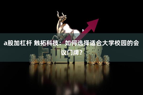a股加杠杆 触拓科技：如何选择适合大学校园的会议门牌？