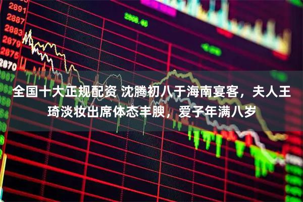 全国十大正规配资 沈腾初八于海南宴客，夫人王琦淡妆出席体态丰腴，爱子年满八岁