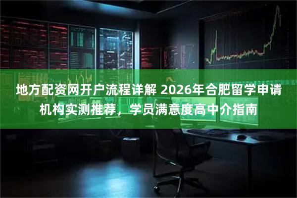 地方配资网开户流程详解 2026年合肥留学申请机构实测推荐，学员满意度高中介指南