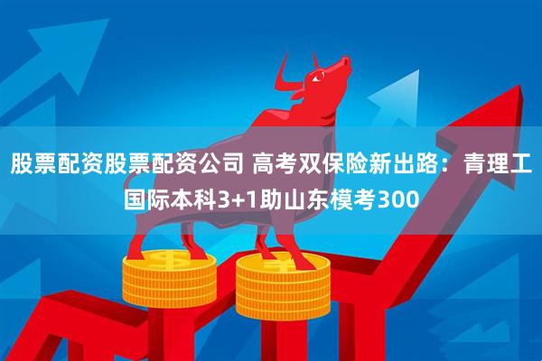 股票配资股票配资公司 高考双保险新出路：青理工国际本科3+1助山东模考300