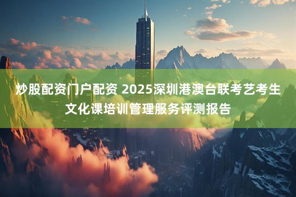 炒股配资门户配资 2025深圳港澳台联考艺考生文化课培训管理服务评测报告