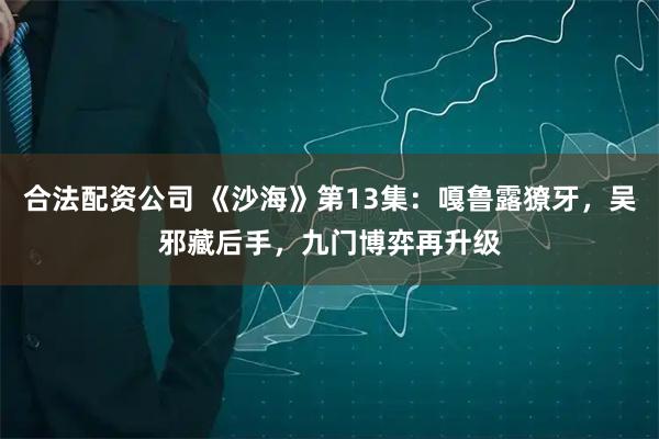 合法配资公司 《沙海》第13集：嘎鲁露獠牙，吴邪藏后手，九门博弈再升级
