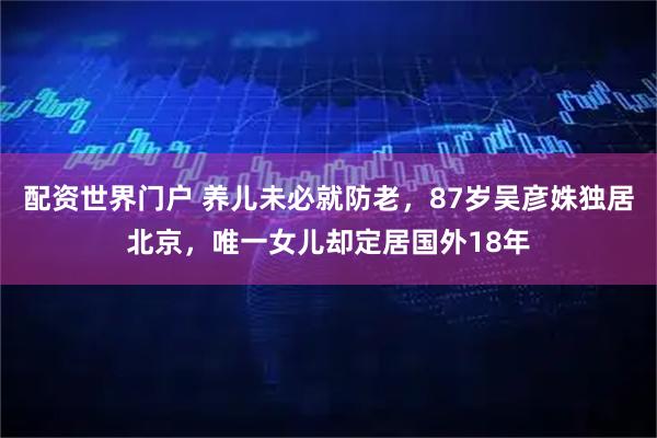 配资世界门户 养儿未必就防老，87岁吴彦姝独居北京，唯一女儿却定居国外18年