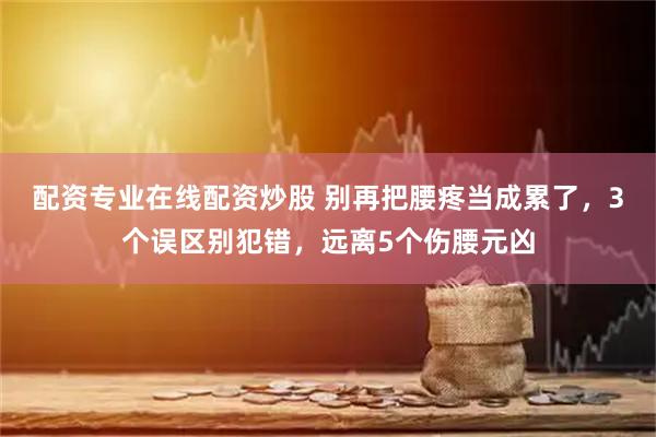 配资专业在线配资炒股 别再把腰疼当成累了，3个误区别犯错，远离5个伤腰元凶