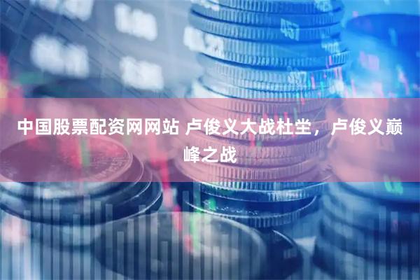 中国股票配资网网站 卢俊义大战杜坣，卢俊义巅峰之战