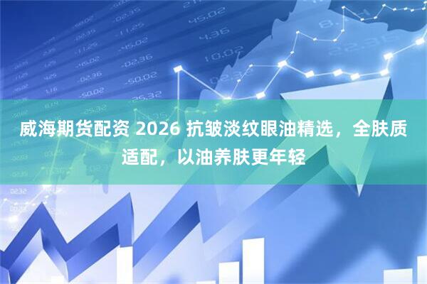 威海期货配资 2026 抗皱淡纹眼油精选，全肤质适配，以油养肤更年轻